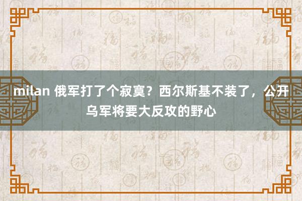 milan 俄军打了个寂寞？西尔斯基不装了，公开乌军将要大反攻的野心
