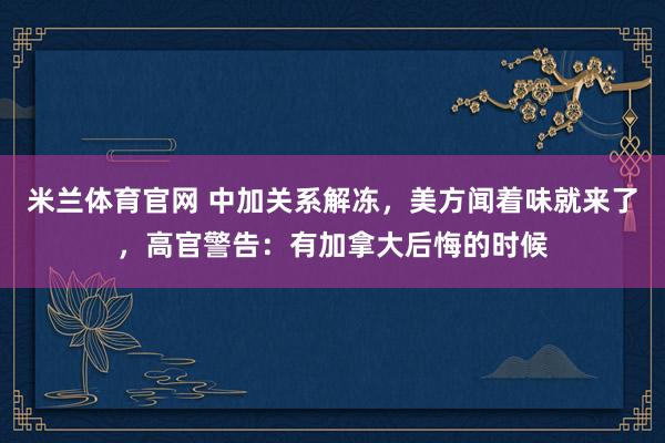 米兰体育官网 中加关系解冻，美方闻着味就来了，高官警告：有加拿大后悔的时候