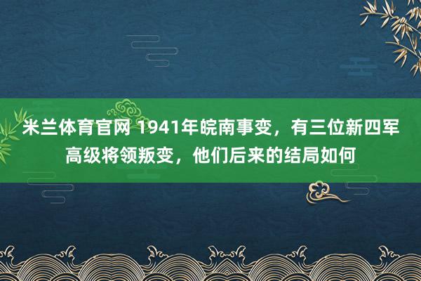 米兰体育官网 1941年皖南事变，有三位新四军高级将领叛变，他们后来的结局如何
