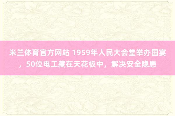 米兰体育官方网站 1959年人民大会堂举办国宴，50位电工藏在天花板中，解决安全隐患
