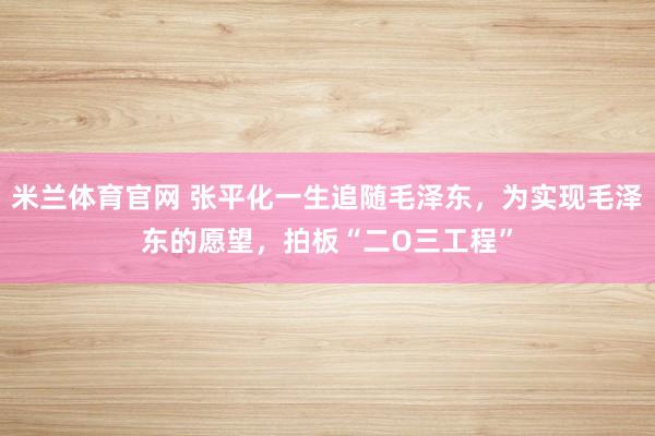 米兰体育官网 张平化一生追随毛泽东，为实现毛泽东的愿望，拍板“二O三工程”