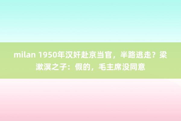 milan 1950年汉奸赴京当官，半路逃走？梁漱溟之子：假的，毛主席没同意