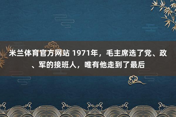 米兰体育官方网站 1971年，毛主席选了党、政、军的接班人，唯有他走到了最后