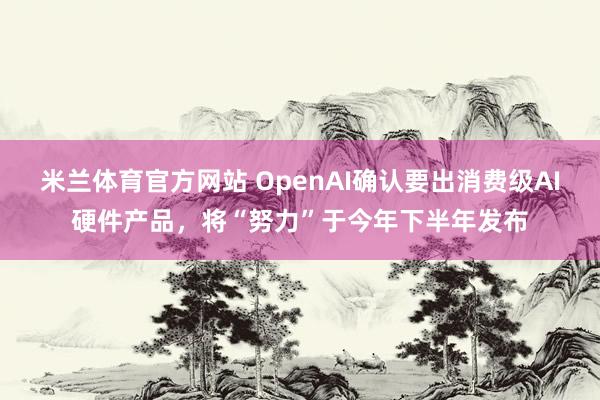 米兰体育官方网站 OpenAI确认要出消费级AI硬件产品，将“努力”于今年下半年发布