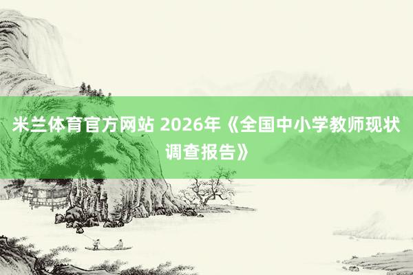 米兰体育官方网站 2026年《全国中小学教师现状调查报告》