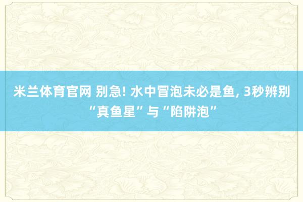 米兰体育官网 别急! 水中冒泡未必是鱼, 3秒辨别“真鱼星”与“陷阱泡”