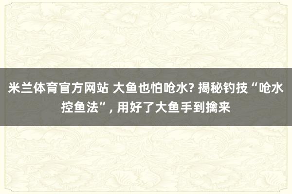 米兰体育官方网站 大鱼也怕呛水? 揭秘钓技“呛水控鱼法”, 用好了大鱼手到擒来