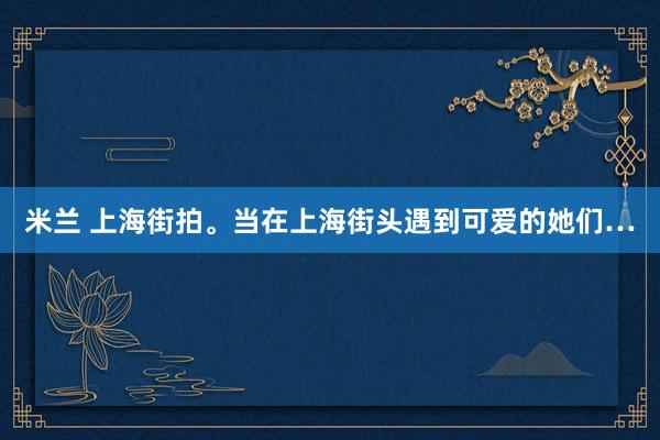 米兰 上海街拍。当在上海街头遇到可爱的她们…