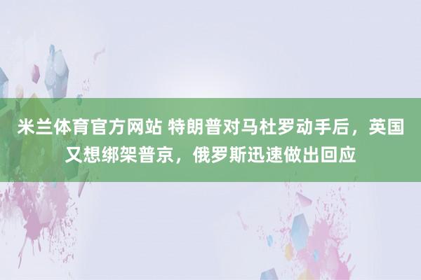 米兰体育官方网站 特朗普对马杜罗动手后，英国又想绑架普京，俄罗斯迅速做出回应