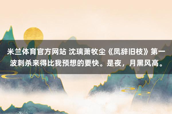 米兰体育官方网站 沈璃萧牧尘《凤辞旧枝》第一波刺杀来得比我预想的要快。是夜，月黑风高。
