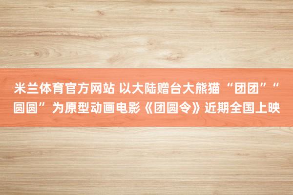 米兰体育官方网站 以大陆赠台大熊猫 “团团”“圆圆” 为原型动画电影《团圆令》近期全国上映
