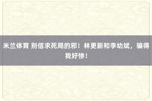米兰体育 别信求死局的邪！林更新和李幼斌，骗得我好惨！