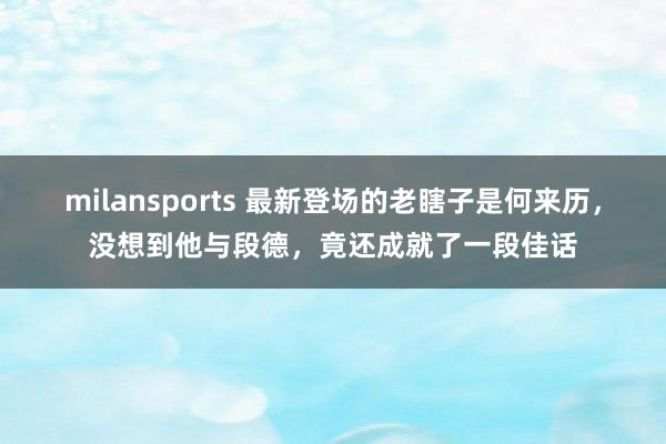 milansports 最新登场的老瞎子是何来历，没想到他与段德，竟还成就了一段佳话