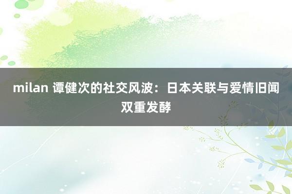 milan 谭健次的社交风波：日本关联与爱情旧闻双重发酵
