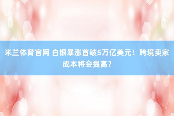 米兰体育官网 白银暴涨首破5万亿美元！跨境卖家成本将会提高？