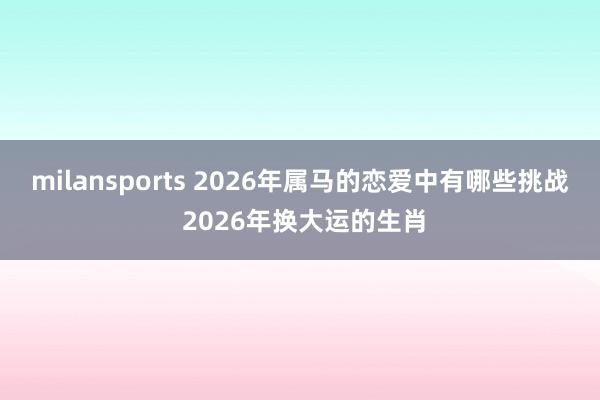 milansports 2026年属马的恋爱中有哪些挑战 2026年换大运的生肖