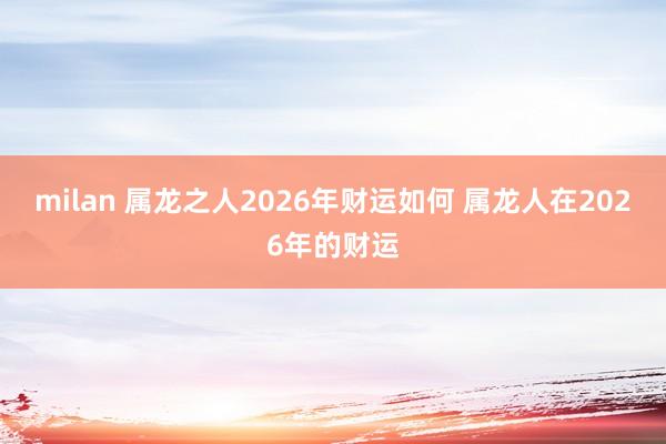 milan 属龙之人2026年财运如何 属龙人在2026年的财运