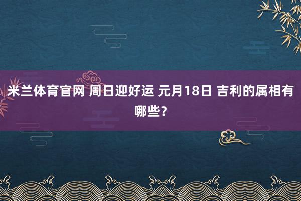 米兰体育官网 周日迎好运 元月18日 吉利的属相有哪些？