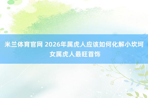 米兰体育官网 2026年属虎人应该如何化解小坎坷 女属虎人最旺首饰