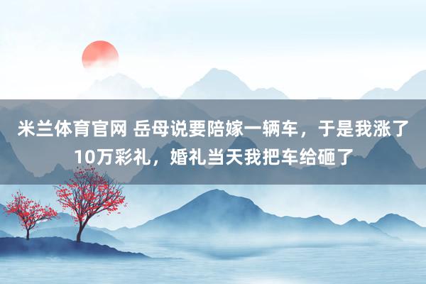 米兰体育官网 岳母说要陪嫁一辆车,于是我涨了10万彩礼,婚礼当天我把车给砸了