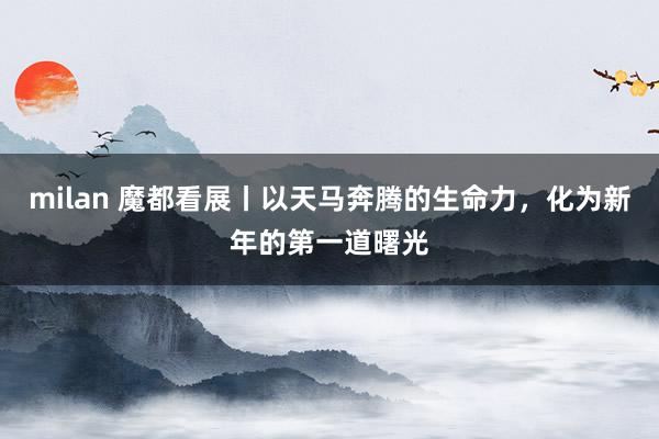 milan 魔都看展丨以天马奔腾的生命力，化为新年的第一道曙光