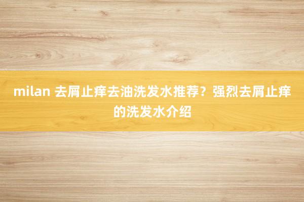milan 去屑止痒去油洗发水推荐？强烈去屑止痒的洗发水介绍