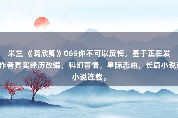 米兰 《晓欣卿》069你不可以反悔，基于正在发生的作者真实经历改编，科幻言情，星际恋曲，长篇小说连载。