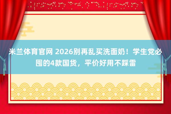 米兰体育官网 2026别再乱买洗面奶！学生党必囤的4款国货，平价好用不踩雷