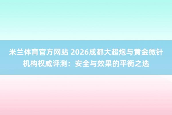 米兰体育官方网站 2026成都大超炮与黄金微针机构权威评测：安全与效果的平衡之选