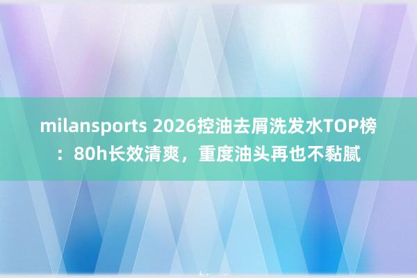 milansports 2026控油去屑洗发水TOP榜：80h长效清爽，重度油头再也不黏腻
