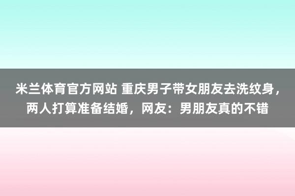 米兰体育官方网站 重庆男子带女朋友去洗纹身，两人打算准备结婚，网友：男朋友真的不错