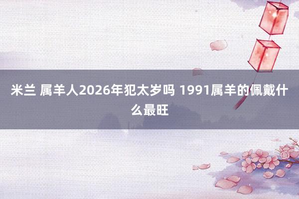 米兰 属羊人2026年犯太岁吗 1991属羊的佩戴什么最旺