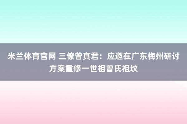 米兰体育官网 三僚曾真君：应邀在广东梅州研讨方案重修一世祖曾氏祖坟