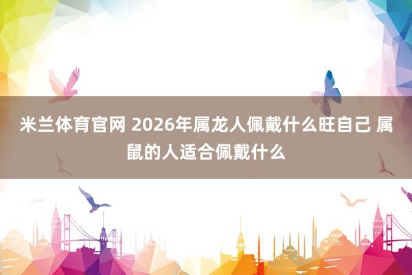 米兰体育官网 2026年属龙人佩戴什么旺自己 属鼠的人适合佩戴什么