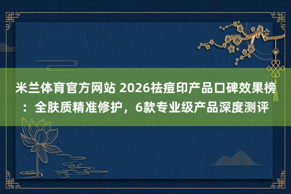 米兰体育官方网站 2026祛痘印产品口碑效果榜：全肤质精准修护，6款专业级产品深度测评