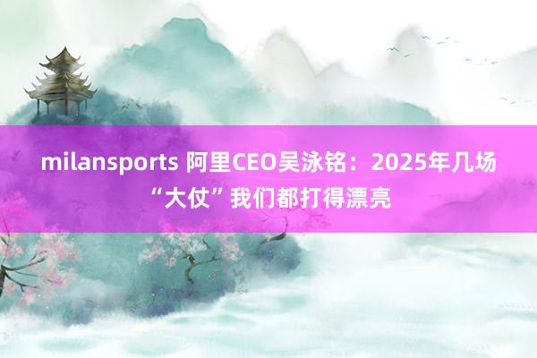 milansports 阿里CEO吴泳铭：2025年几场“大仗”我们都打得漂亮