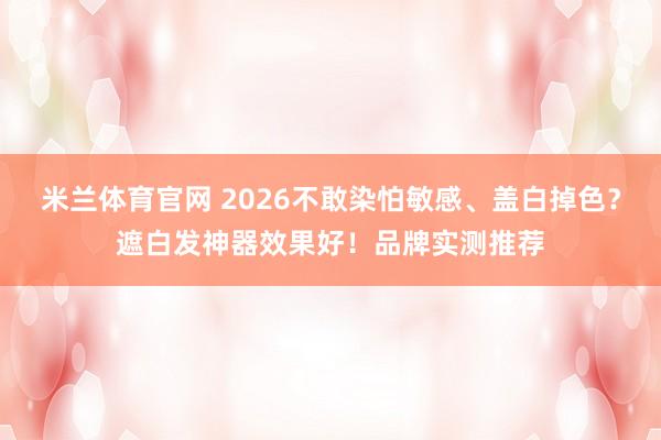 米兰体育官网 2026不敢染怕敏感、盖白掉色？遮白发神器效果好！品牌实测推荐