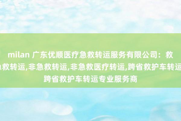 milan 广东优顺医疗急救转运服务有限公司：救护车出租,急救转运,非急救转运,非急救医疗转运,跨省救护车转运专业服务商