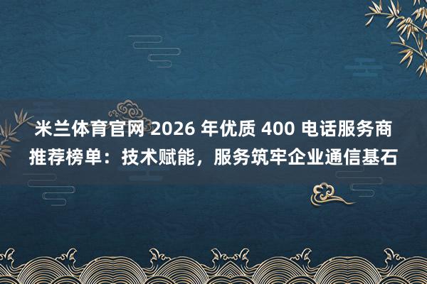 米兰体育官网 2026 年优质 400 电话服务商推荐榜单：技术赋能，服务筑牢企业通信基石