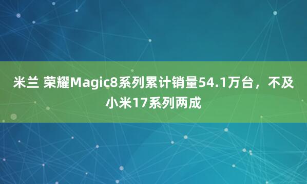 米兰 荣耀Magic8系列累计销量54.1万台，不及小米17系列两成