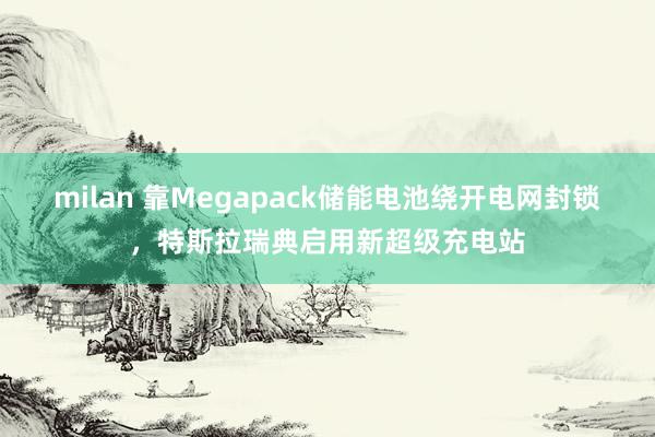 milan 靠Megapack储能电池绕开电网封锁，特斯拉瑞典启用新超级充电站