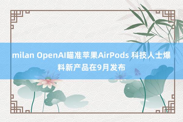 milan OpenAI瞄准苹果AirPods 科技人士爆料新产品在9月发布