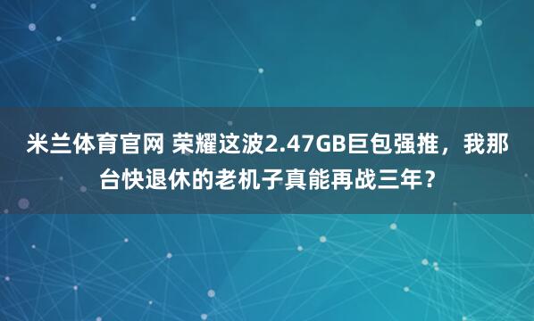 米兰体育官网 荣耀这波2.47GB巨包强推，我那台快退休的老机子真能再战三年？