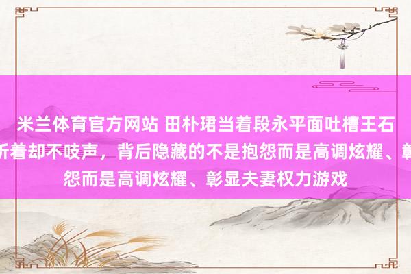 米兰体育官方网站 田朴珺当着段永平面吐槽王石不洗碗，老爷子听着却不吱声，背后隐藏的不是抱怨而是高调炫耀、彰显夫妻权力游戏
