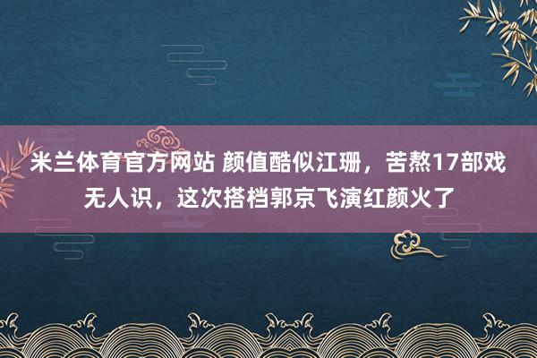 米兰体育官方网站 颜值酷似江珊，苦熬17部戏无人识，这次搭档郭京飞演红颜火了