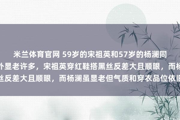 米兰体育官网 59岁的宋祖英和57岁的杨澜同框，小两岁的杨澜却意外显老许多，宋祖英穿红鞋搭黑丝反差大且顺眼，而杨澜虽显老但气质和穿衣品位依旧在线