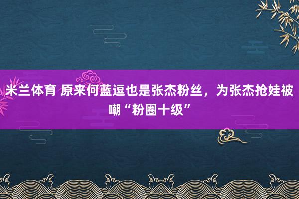 米兰体育 原来何蓝逗也是张杰粉丝，为张杰抢娃被嘲“粉圈十级”