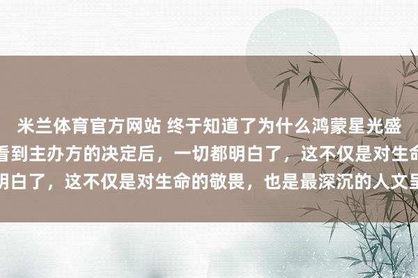 米兰体育官方网站 终于知道了为什么鸿蒙星光盛典选择录播而非直播，看到主办方的决定后，一切都明白了，这不仅是对生命的敬畏，也是最深沉的人文呈现