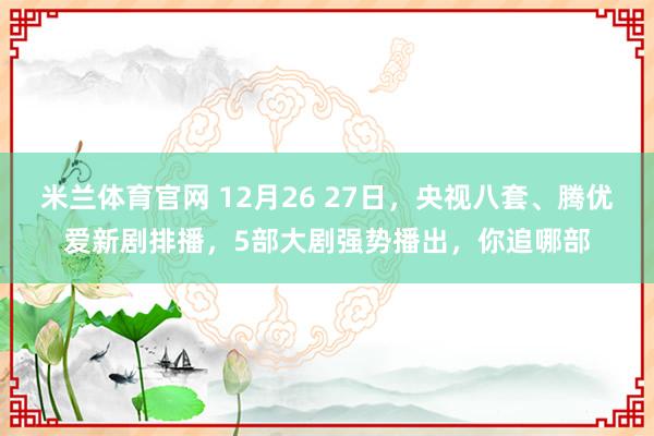 米兰体育官网 12月26 27日，央视八套、腾优爱新剧排播，5部大剧强势播出，你追哪部