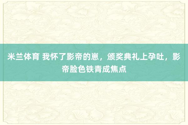 米兰体育 我怀了影帝的崽，颁奖典礼上孕吐，影帝脸色铁青成焦点